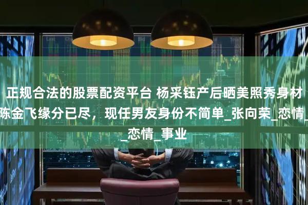 正规合法的股票配资平台 杨采钰产后晒美照秀身材，与陈金飞缘分已尽，现任男友身份不简单_张向荣_恋情_事业