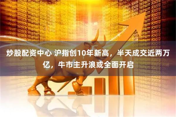 炒股配资中心 沪指创10年新高，半天成交近两万亿，牛市主升浪或全面开启