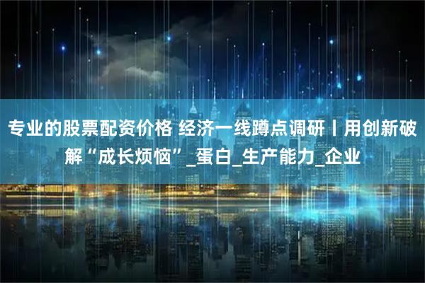 专业的股票配资价格 经济一线蹲点调研丨用创新破解“成长烦恼”_蛋白_生产能力_企业