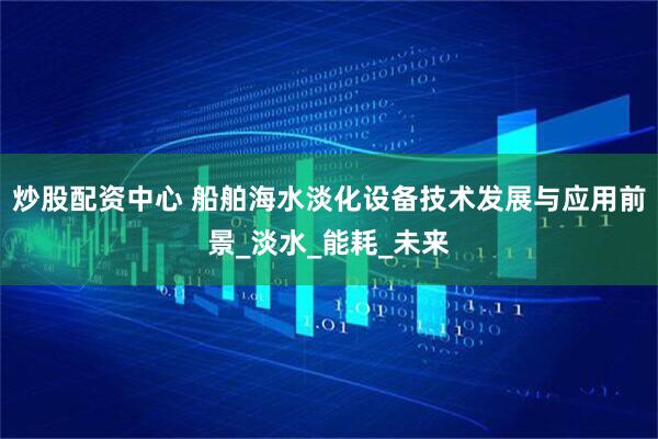 炒股配资中心 船舶海水淡化设备技术发展与应用前景_淡水_能耗_未来