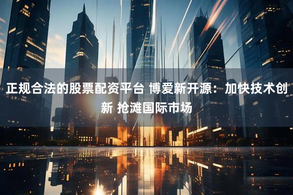 正规合法的股票配资平台 博爱新开源：加快技术创新 抢滩国际市场
