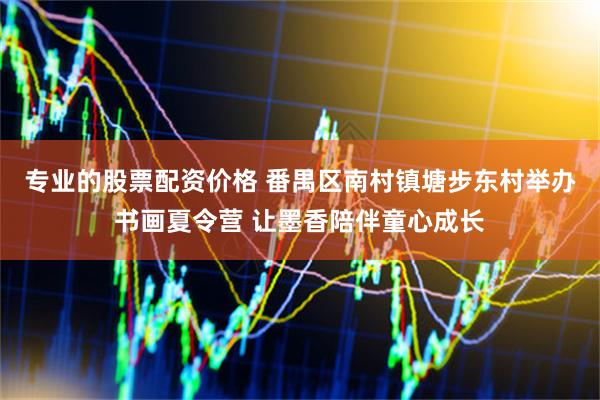 专业的股票配资价格 番禺区南村镇塘步东村举办书画夏令营 让墨香陪伴童心成长
