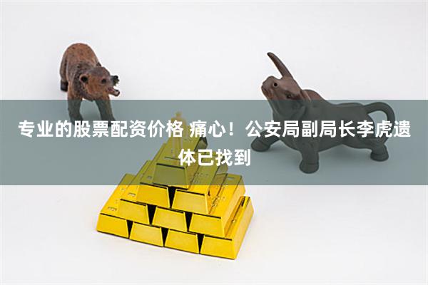 专业的股票配资价格 痛心！公安局副局长李虎遗体已找到
