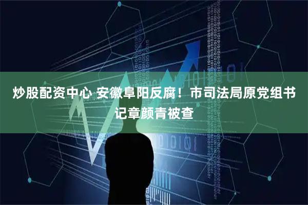 炒股配资中心 安徽阜阳反腐！市司法局原党组书记章颜青被查