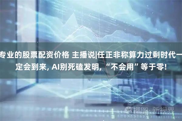 专业的股票配资价格 主播说|任正非称算力过剩时代一定会到来, AI别死磕发明, “不会用”等于零!