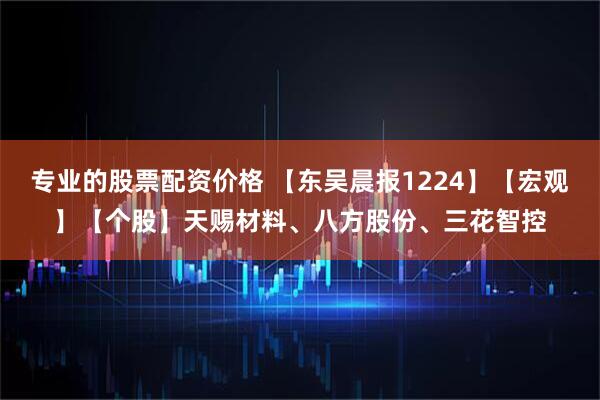 专业的股票配资价格 【东吴晨报1224】【宏观】【个股】天赐材料、八方股份、三花智控