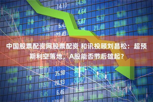 中国股票配资网股票配资 和讯投顾刘昌松：超预期利空落地，A股能否节后雄起？