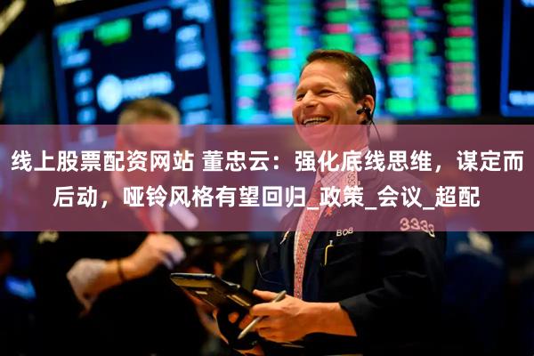 线上股票配资网站 董忠云：强化底线思维，谋定而后动，哑铃风格有望回归_政策_会议_超配