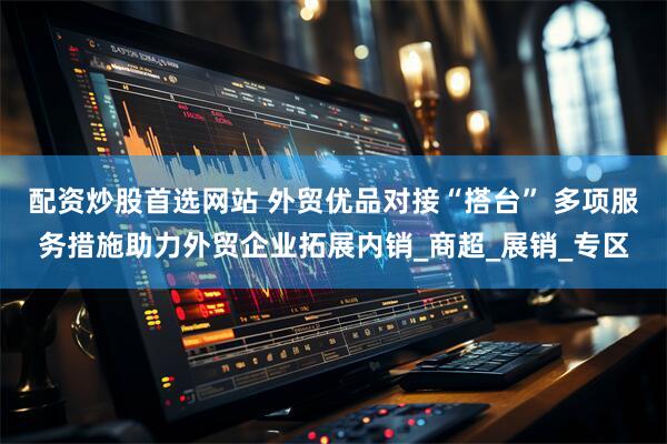 配资炒股首选网站 外贸优品对接“搭台” 多项服务措施助力外贸企业拓展内销_商超_展销_专区