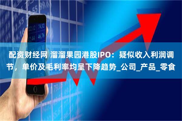 配资财经网 溜溜果园港股IPO：疑似收入利润调节，单价及毛利率均呈下降趋势_公司_产品_零食