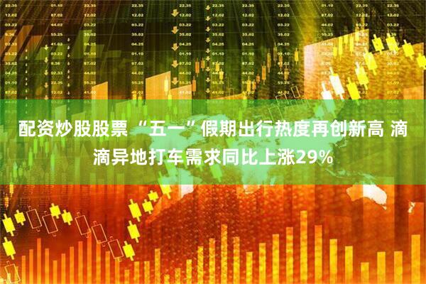 配资炒股股票 “五一”假期出行热度再创新高 滴滴异地打车需求同比上涨29%