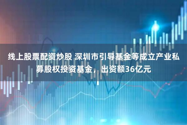 线上股票配资炒股 深圳市引导基金等成立产业私募股权投资基金，出资额36亿元