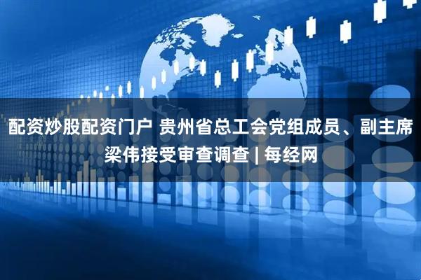 配资炒股配资门户 贵州省总工会党组成员、副主席梁伟接受审查调查 | 每经网