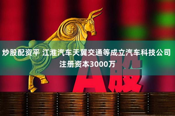 炒股配资平 江淮汽车天翼交通等成立汽车科技公司 注册资本3000万