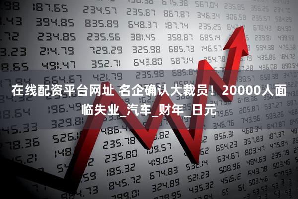 在线配资平台网址 名企确认大裁员！20000人面临失业_汽车_财年_日元
