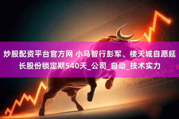 炒股配资平台官方网 小马智行彭军、楼天城自愿延长股份锁定期540天_公司_自动_技术实力