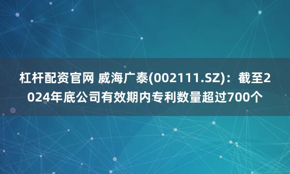 杠杆配资官网 威海广泰(002111.SZ)：截至2024年底公司有效期内专利数量超过700个