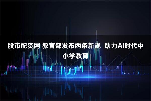股市配资网 教育部发布两条新规  助力AI时代中小学教育