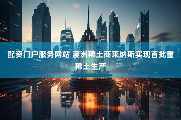 配资门户服务网站 澳洲稀土商莱纳斯实现首批重稀土生产