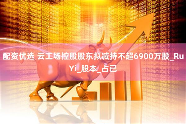 配资优选 云工场控股股东拟减持不超6900万股_RuYi_股本_占已