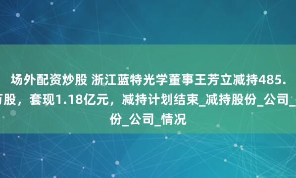 场外配资炒股 浙江蓝特光学董事王芳立减持485.34万股，套现1.18亿元，减持计划结束_减持股份_公司_情况
