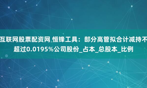 互联网股票配资网 恒锋工具：部分高管拟合计减持不超过0.0195%公司股份_占本_总股本_比例