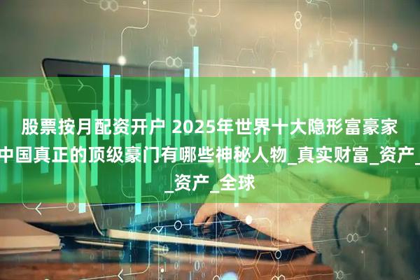 股票按月配资开户 2025年世界十大隐形富豪家族：中国真正的顶级豪门有哪些神秘人物_真实财富_资产_全球