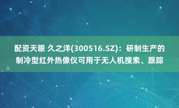 配资天眼 久之洋(300516.SZ)：研制生产的制冷型红外热像仪可用于无人机搜索、跟踪