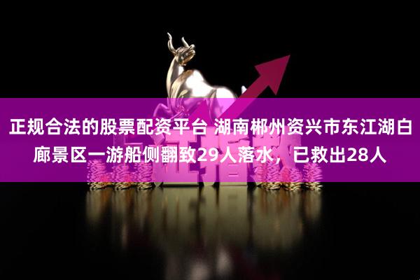 正规合法的股票配资平台 湖南郴州资兴市东江湖白廊景区一游船侧翻致29人落水，已救出28人