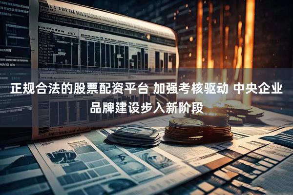 正规合法的股票配资平台 加强考核驱动 中央企业品牌建设步入新阶段