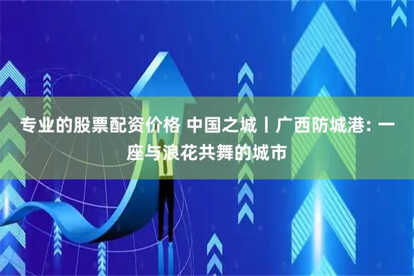 专业的股票配资价格 中国之城丨广西防城港: 一座与浪花共舞的城市
