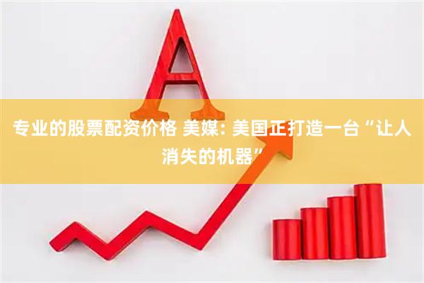 专业的股票配资价格 美媒: 美国正打造一台“让人消失的机器”