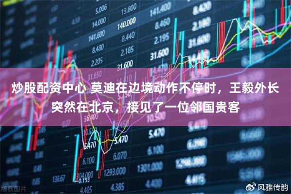 炒股配资中心 莫迪在边境动作不停时，王毅外长突然在北京，接见了一位邻国贵客