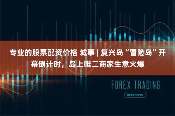 专业的股票配资价格 城事 | 复兴岛“冒险岛”开幕倒计时，岛上唯二商家生意火爆