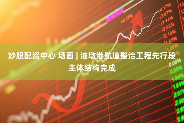 炒股配资中心 场面 | 油墩港航道整治工程先行段主体结构完成