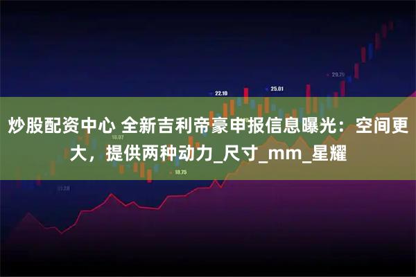 炒股配资中心 全新吉利帝豪申报信息曝光：空间更大，提供两种动力_尺寸_mm_星耀
