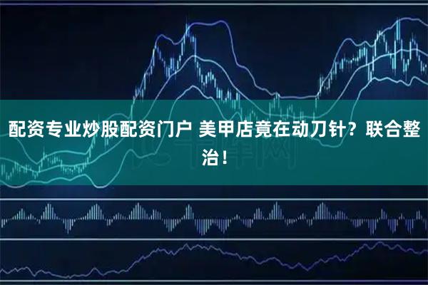 配资专业炒股配资门户 美甲店竟在动刀针？联合整治！
