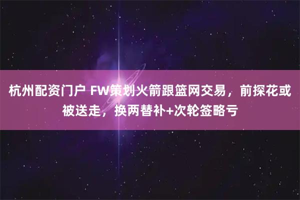 杭州配资门户 FW策划火箭跟篮网交易，前探花或被送走，换两替补+次轮签略亏
