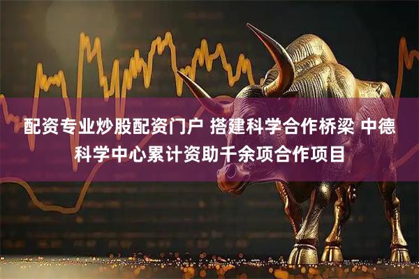 配资专业炒股配资门户 搭建科学合作桥梁 中德科学中心累计资助千余项合作项目