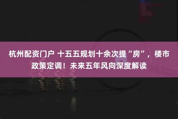 杭州配资门户 十五五规划十余次提“房”，楼市政策定调！未来五年风向深度解读