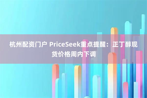 杭州配资门户 PriceSeek重点提醒：正丁醇现货价格周内下调