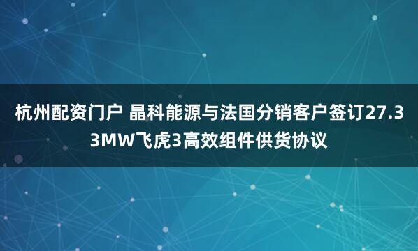 杭州配资门户 晶科能源与法国分销客户签订27.33MW飞虎3高效组件供货协议