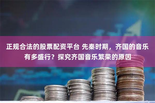 正规合法的股票配资平台 先秦时期，齐国的音乐有多盛行？探究齐国音乐繁荣的原因