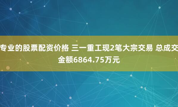 专业的股票配资价格 三一重工现2笔大宗交易 总成交金额6864.75万元