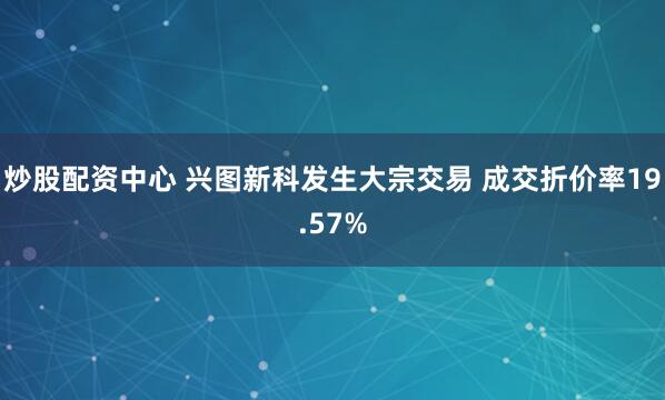 炒股配资中心 兴图新科发生大宗交易 成交折价率19.57%