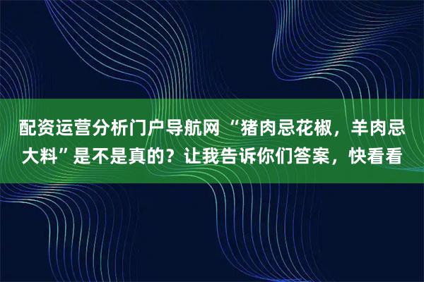 配资运营分析门户导航网 “猪肉忌花椒，羊肉忌大料”是不是真的？让我告诉你们答案，快看看