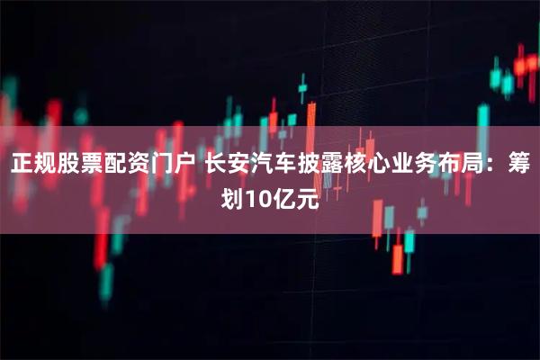 正规股票配资门户 长安汽车披露核心业务布局：筹划10亿元
