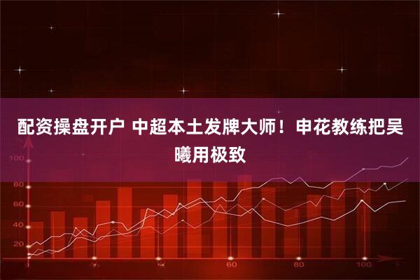 配资操盘开户 中超本土发牌大师！申花教练把吴曦用极致
