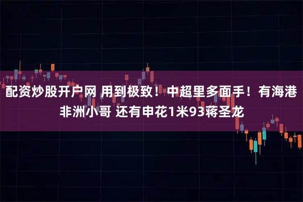 配资炒股开户网 用到极致！中超里多面手！有海港非洲小哥 还有申花1米93蒋圣龙