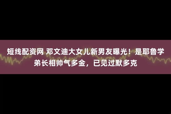 短线配资网 邓文迪大女儿新男友曝光！是耶鲁学弟长相帅气多金，已见过默多克